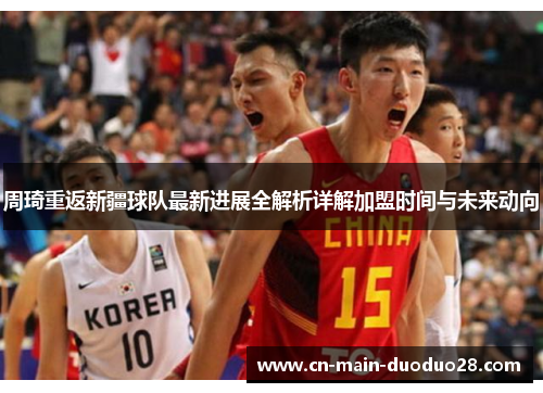 周琦重返新疆球队最新进展全解析详解加盟时间与未来动向