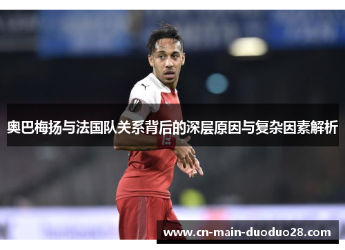 奥巴梅扬与法国队关系背后的深层原因与复杂因素解析 奥巴梅扬与法国队关系背后的深层原因与复杂因素解析