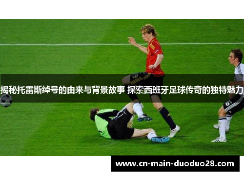 揭秘托雷斯绰号的由来与背景故事 探索西班牙足球传奇的独特魅力