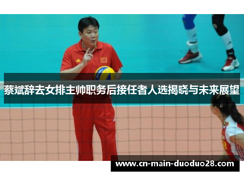 蔡斌辞去女排主帅职务后接任者人选揭晓与未来展望