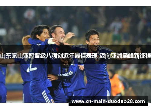 山东泰山亚冠晋级八强创近年最佳表现 迈向亚洲巅峰新征程 山东泰山亚冠晋级八强创近年最佳表现 迈向亚洲巅峰新征程