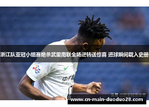 浙江队亚冠小组赛绝杀武里南联全场逆转送惊喜 进球瞬间载入史册 浙江队亚冠小组赛绝杀武里南联全场逆转送惊喜 进球瞬间载入史册