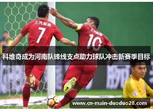 科维奇成为河南队锋线支点助力球队冲击新赛季目标
