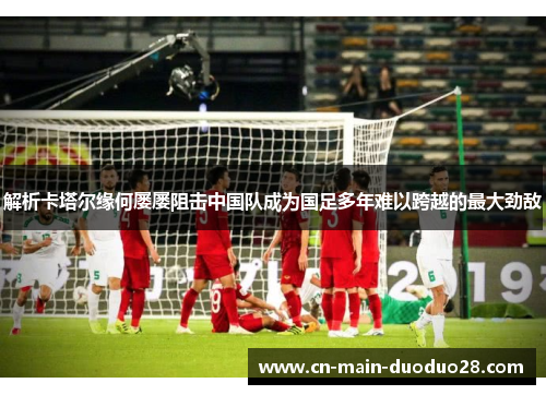 解析卡塔尔缘何屡屡阻击中国队成为国足多年难以跨越的最大劲敌